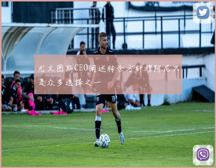 尤文图斯CEO阐述转会方针穆阿尼只是众多选择之一