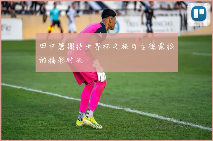 田中碧期待世界杯之旅与古德蒙松的精彩对决