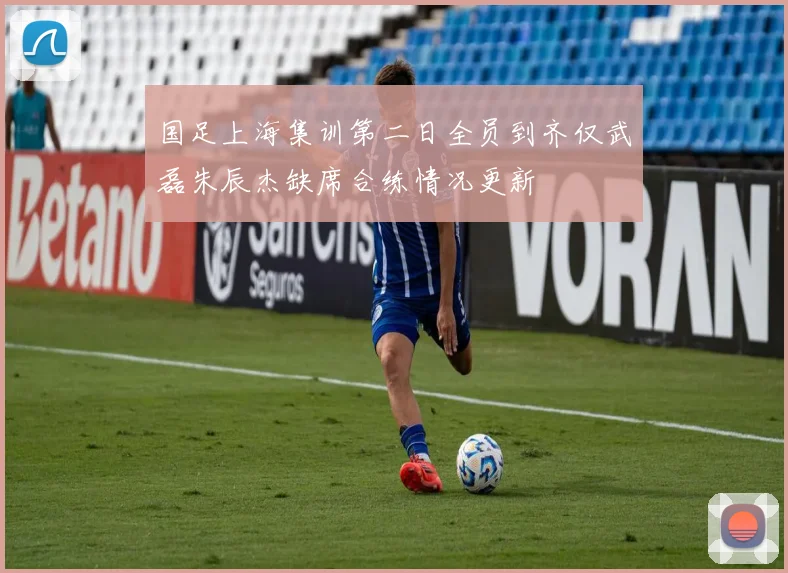 国足上海集训第二日全员到齐仅武磊朱辰杰缺席合练情况更新