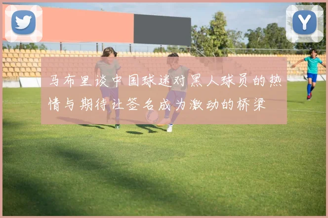 马布里谈中国球迷对黑人球员的热情与期待让签名成为激动的桥梁