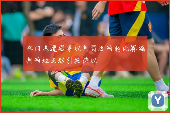 津门虎遭遇争议判罚近两轮比赛漏判两粒点球引发热议