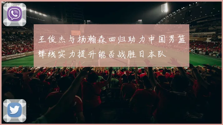 王俊杰与杨瀚森回归助力中国男篮锋线实力提升能否战胜日本队