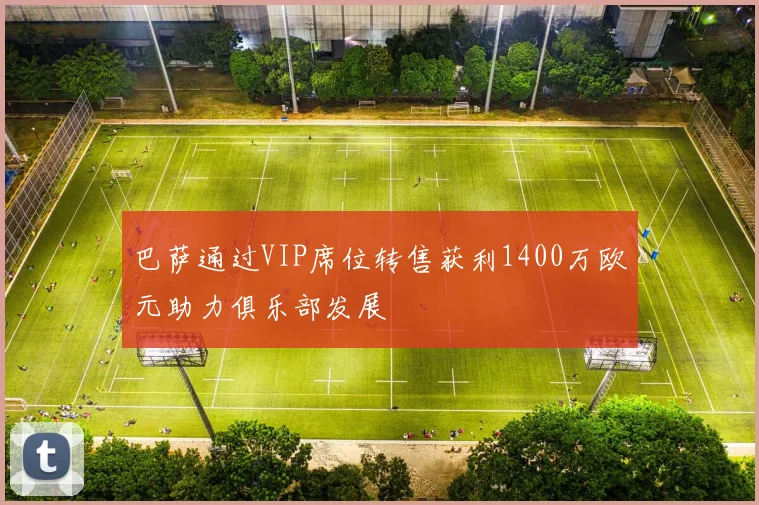 巴萨通过VIP席位转售获利1400万欧元助力俱乐部发展